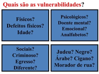 Quais são as vulnerabilidades?
16
Físicos?
Defeitos físicos?
Idade?
Sociais?
Criminoso?
Egresso?
Diferente?
Psicológicos?
Doente mental?
Emocional?
Analfabetos?
Judeu? Negro?
Árabe? Cigano?
Morador de rua?
 