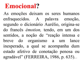 Emocional?
As emoções deixam os seres humanos
enfraquecidos. A palavra emoção,
segundo o dicionário Aurélio, origina-se
do francês émotion, tendo, em um dos
sentidos, a noção de “reação intensa e
breve do organismo a um lance
inesperado, a qual se acompanha dum
estado afetivo de conotação penosa ou
agradável” (FERREIRA, 1986, p. 635).17
 