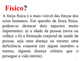 Físico?
A força física é a mais visível das forças dos
seres humanos. Em questão da força física,
podem-se destacar dois aspectos muito
importantes: a) a idade da pessoa (nova ou
velha); e b) a formação corporal de saúde da
pessoa, seja uma doença ou mesmo uma
deficiência corporal (ter algum membro a
menos, alguma doença crônica que o
persegue a vida inteira). 18
 