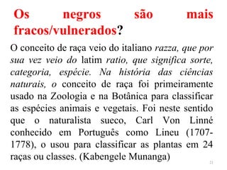 Os negros são mais
fracos/vulnerados?
O conceito de raça veio do italiano razza, que por
sua vez veio do latim ratio, que significa sorte,
categoria, espécie. Na história das ciências
naturais, o conceito de raça foi primeiramente
usado na Zoologia e na Botânica para classificar
as espécies animais e vegetais. Foi neste sentido
que o naturalista sueco, Carl Von Linné
conhecido em Português como Lineu (1707-
1778), o usou para classificar as plantas em 24
raças ou classes. (Kabengele Munanga) 21
 