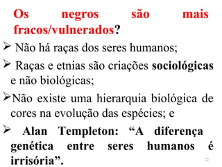 Os negros são mais
fracos/vulnerados?
 Não há raças dos seres humanos;
 Raças e etnias são criações sociológicas
e não biológicas;
Não existe uma hierarquia biológica de
cores na evolução das espécies; e
 Alan Templeton: “A diferença
genética entre seres humanos é
irrisória”. 22
 