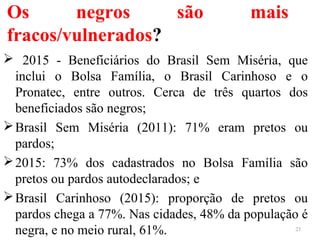 Os negros são mais
fracos/vulnerados?
 2015 - Beneficiários do Brasil Sem Miséria, que
inclui o Bolsa Família, o Brasil Carinhoso e o
Pronatec, entre outros. Cerca de três quartos dos
beneficiados são negros;
Brasil Sem Miséria (2011): 71% eram pretos ou
pardos;
2015: 73% dos cadastrados no Bolsa Família são
pretos ou pardos autodeclarados; e
Brasil Carinhoso (2015): proporção de pretos ou
pardos chega a 77%. Nas cidades, 48% da população é
negra, e no meio rural, 61%. 23
 