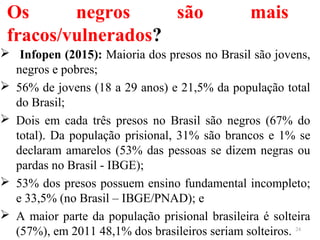 Os negros são mais
fracos/vulnerados?
 Infopen (2015): Maioria dos presos no Brasil são jovens,
negros e pobres;
 56% de jovens (18 a 29 anos) e 21,5% da população total
do Brasil;
 Dois em cada três presos no Brasil são negros (67% do
total). Da população prisional, 31% são brancos e 1% se
declaram amarelos (53% das pessoas se dizem negras ou
pardas no Brasil - IBGE);
 53% dos presos possuem ensino fundamental incompleto;
e 33,5% (no Brasil – IBGE/PNAD); e
 A maior parte da população prisional brasileira é solteira
(57%), em 2011 48,1% dos brasileiros seriam solteiros. 24
 