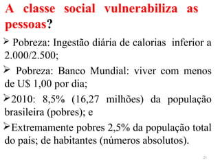 A classe social vulnerabiliza as
pessoas?
 Pobreza: Ingestão diária de calorias inferior a
2.000/2.500;
 Pobreza: Banco Mundial: viver com menos
de U$ 1,00 por dia;
2010: 8,5% (16,27 milhões) da população
brasileira (pobres); e
Extremamente pobres 2,5% da população total
do país; de habitantes (números absolutos).
25
 