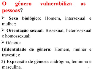 O gênero vulnerabiliza as
pessoas?
 Sexo biológico: Homem, intersexual e
mulher;
 Orientação sexual: Bissexual, heterossexual
e homossexual;
 Gênero:
1)Identidade de gênero: Homem, mulher e
travesti; e
2) Expressão de gênero: andrógina, feminina e
masculina. 30
 