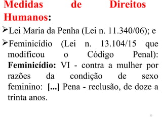 Medidas de Direitos
Humanos:
Lei Maria da Penha (Lei n. 11.340/06); e
Feminicídio (Lei n. 13.104/15 que
modificou o Código Penal):
Feminicídio: VI - contra a mulher por
razões da condição de sexo
feminino: [...] Pena - reclusão, de doze a
trinta anos.
33
 