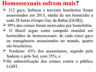 Homossexuais sofrem mais?
35
 312 gays, lésbicas e travestis brasileiros foram
assassinados em 2013, média de um homicídio a
cada 28 horas (Grupo Gay da Bahia [GGB]);
 99% dos crimes foram motivados por homofobia;
 O Brasil segue como campeão mundial em
homicídios de homossexuais: de cada cinco gays
ou transgêneros assassinados no mundo, quatro
são brasileiros;
 Nordeste: 43% dos assassinatos, seguido pelo
Sudeste e pelo Sul, com 35%; e
Há subnotificação dos crimes contra o público
LGBT.
 