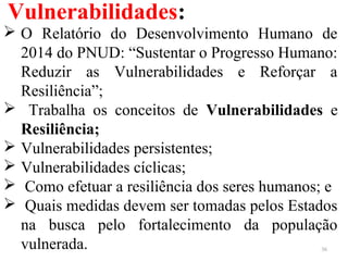 Vulnerabilidades:
36
 O Relatório do Desenvolvimento Humano de
2014 do PNUD: “Sustentar o Progresso Humano:
Reduzir as Vulnerabilidades e Reforçar a
Resiliência”;
 Trabalha os conceitos de Vulnerabilidades e
Resiliência;
 Vulnerabilidades persistentes;
 Vulnerabilidades cíclicas;
 Como efetuar a resiliência dos seres humanos; e
 Quais medidas devem ser tomadas pelos Estados
na busca pelo fortalecimento da população
vulnerada.
 