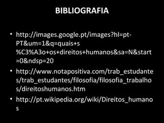 BIBLIOGRAFIA
• http://images.google.pt/images?hl=pt-
PT&um=1&q=quais+s
%C3%A3o+os+direitos+humanos&sa=N&start
=0&ndsp=20
• http://www.notapositiva.com/trab_estudante
s/trab_estudantes/filosofia/filosofia_trabalho
s/direitoshumanos.htm
• http://pt.wikipedia.org/wiki/Direitos_humano
s
 