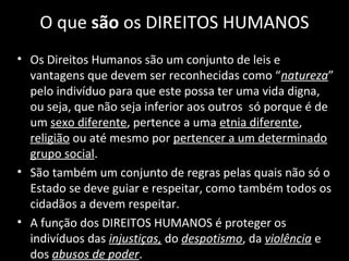 O que são os DIREITOS HUMANOS
• Os Direitos Humanos são um conjunto de leis e
vantagens que devem ser reconhecidas como “natureza”
pelo indivíduo para que este possa ter uma vida digna,
ou seja, que não seja inferior aos outros só porque é de
um sexo diferente, pertence a uma etnia diferente,
religião ou até mesmo por pertencer a um determinado
grupo social.
• São também um conjunto de regras pelas quais não só o
Estado se deve guiar e respeitar, como também todos os
cidadãos a devem respeitar.
• A função dos DIREITOS HUMANOS é proteger os
indivíduos das injustiças, do despotismo, da violência e
dos abusos de poder.
 