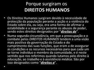 Porque surgiram os
DIREITOS HUMANOS
• Os Direitos Humanos surgiram devido à necessidade de
protecção da população perante a acção e a violência do
Estado sobre ela, ou seja, era uma forma de afirmar a
estabilidade e a segurança perante os abusos de poder,
sendo estes direitos designados por “direitos de”.
• Numa segunda circunstância, em que a preocupação e o
combate pelos DIREITOS HUMANOS tendem a uma visão
mais positiva da governação do Estado e do
cumprimento das suas funções, que eram a de assegurar
as condições e os recursos necessários para que cada um
se torne indivíduo e membro da comunidade, e é neste
sentido que nos referimos quando lutamos pelo direito à
educação, ao trabalho e à assistência médica. São por
isso designados como “direitos a”.
•
 