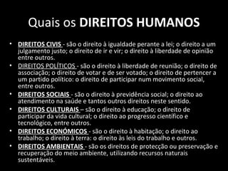 Quais os DIREITOS HUMANOS
• DIREITOS CIVIS - são o direito à igualdade perante a lei; o direito a um
julgamento justo; o direito de ir e vir; o direito à liberdade de opinião
entre outros.
• DIREITOS POLÍTICOS - são o direito à liberdade de reunião; o direito de
associação; o direito de votar e de ser votado; o direito de pertencer a
um partido político: o direito de participar num movimento social,
entre outros.
• DIREITOS SOCIAIS - são o direito à previdência social; o direito ao
atendimento na saúde e tantos outros direitos neste sentido.
• DIREITOS CULTURAIS – são o direito à educação; o direito de
participar da vida cultural; o direito ao progresso científico e
tecnológico, entre outros.
• DIREITOS ECONÓMICOS - são o direito à habitação; o direito ao
trabalho; o direito à terra: o direito às leis do trabalho e outros.
• DIREITOS AMBIENTAIS - são os direitos de protecção ou preservação e
recuperação do meio ambiente, utilizando recursos naturais
sustentáveis.
 