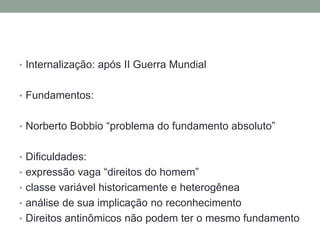 • Internalização: após II Guerra Mundial


• Fundamentos:


• Norberto Bobbio “problema do fundamento absoluto”


• Dificuldades:
• expressão vaga “direitos do homem”
• classe variável historicamente e heterogênea
• análise de sua implicação no reconhecimento
• Direitos antinômicos não podem ter o mesmo fundamento
 