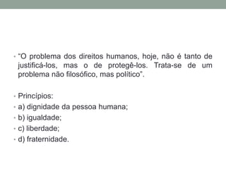 • “O problema dos direitos humanos, hoje, não é tanto de
 justificá-los, mas o de protegê-los. Trata-se de um
 problema não filosófico, mas político”.

• Princípios:
• a) dignidade da pessoa humana;
• b) igualdade;
• c) liberdade;
• d) fraternidade.
 