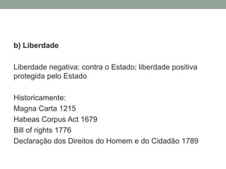 b) Liberdade

Liberdade negativa: contra o Estado; liberdade positiva
protegida pelo Estado

Historicamente:
Magna Carta 1215
Habeas Corpus Act 1679
Bill of rights 1776
Declaração dos Direitos do Homem e do Cidadão 1789
 