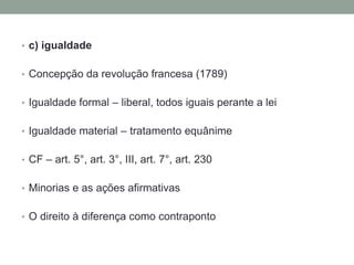 • c) igualdade


• Concepção da revolução francesa (1789)


• Igualdade formal – liberal, todos iguais perante a lei


• Igualdade material – tratamento equânime


• CF – art. 5°, art. 3°, III, art. 7°, art. 230


• Minorias e as ações afirmativas


• O direito à diferença como contraponto
 
