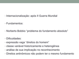 • Internacionalização: após II Guerra Mundial


• Fundamentos:


• Norberto Bobbio “problema do fundamento absoluto”


• Dificuldades:
• expressão vaga “direitos do homem”
• classe variável historicamente e heterogênea
• análise de sua implicação no reconhecimento
• Direitos antinômicos não podem ter o mesmo fundamento
 