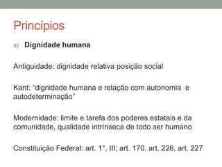 Princípios
a) Dignidade humana


Antiguidade: dignidade relativa posição social

Kant: “dignidade humana e relação com autonomia e
autodeterminação”

Modernidade: limite e tarefa dos poderes estatais e da
comunidade, qualidade intrínseca de todo ser humano

Constituição Federal: art. 1°, III; art. 170. art. 226, art. 227
 