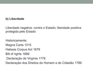 b) Liberdade

Liberdade negativa: contra o Estado; liberdade positiva
protegida pelo Estado

Historicamente:
Magna Carta 1215
Habeas Corpus Act 1679
Bill of rights 1689
Declaração de Virgínia 1776
Declaração dos Direitos do Homem e do Cidadão 1789
 