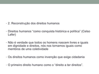 • 2. Reconstrução dos direitos humanos


• Direitos humanos “como conquista histórica e política” (Celso
 Lafer)

• Não é verdade que todos os homens nascem livres e iguais
 em dignidade e direitos, nós nos tornamos iguais como
 membros de uma coletividade

• Os direitos humanos como invenção que exige cidadania


• O primeiro direito humano como o “direito a ter direitos”.
 