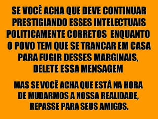 SE VOCÊ ACHA QUE DEVE CONTINUAR PRESTIGIANDO ESSES INTELECTUAIS POLITICAMENTE CORRETOS  ENQUANTO  O POVO TEM QUE SE TRANCAR EM CASA PARA FUGIR DESSES MARGINAIS,  DELETE ESSA MENSAGEM   MAS SE VOCÊ ACHA QUE ESTÁ NA HORA  DE MUDARMOS A NOSSA REALIDADE,  REPASSE PARA SEUS AMIGOS. 