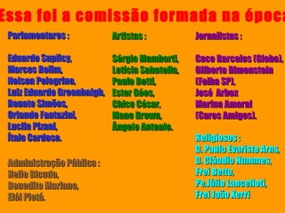 Parlamentares :  Eduardo Suplicy,  Marcos Rolim,  Nelson Pelegrino,  Luiz Eduardo Greenhalgh,  Renato Simões,  Orlando Fantazini,  Lucila Pizani,  Ítalo Cardoso. Artistas :  Sérgio Mamberti,  Letícia Sabatella,  Paulo Betti,  Ester Góes,  Chico César,  Mano Brown,  Ângelo Antonio.   Jornalistas :  Caco Barcelos (Globo),  Gilberto Dimenstein (Folha SP),  José  Arbex  Marina Amaral  (Caros Amigos). Religiosos : D. Paulo Evaristo Arns,  D. Cláudio Hummes, Frei Betto,  Pe.Júlio Lancelloti, Frei João Xerri .   Administração Pública :  Helio Bicudo,  Benedito Mariano,  Elói Pietá.   Essa foi a comissão formada na época 