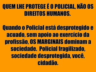 QUEM LHE PROTEGE É O POLICIAL, NÃO OS
        DIREITOS HUMANOS.

Quando o Policial está desprotegido e
  acuado, sem apoio ao exercício da
 profissão, OS MARGINAIS dominam a
   sociedade. Policial fragilizado,
    sociedade desprotegida, você,
               cidadão.
 
