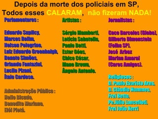 Depois da morte dos policiais em SP,
Todos esses CALARAM, não fizeram NADA!
Parlamentares :            Artistas :           Jornalistas :

Eduardo Suplicy,           Sérgio Mamberti,     Caco Barcelos (Globo),
Marcos Rolim,              Letícia Sabatella,   Gilberto Dimenstein
Nelson Pelegrino,          Paulo Betti,         (Folha SP),
Luiz Eduardo Greenhalgh,   Ester Góes,          José Arbex
Renato Simões,             Chico César,         Marina Amaral
Orlando Fantazini,         Mano Brown,          (Caros Amigos).
Lucila Pizani,             Ângelo Antonio.
Ítalo Cardoso.                                  Religiosos :
                                                D. Paulo Evaristo Arns,
Administração Pública :                         D. Cláudio Hummes,
Helio Bicudo,                                   Frei Betto,
Benedito Mariano,                               Pe.Júlio Lancelloti,
Elói Pietá.                                     Frei João Xerri.
 