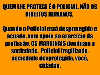 QUEM LHE PROTEGE É O POLICIAL, NÃO OS
        DIREITOS HUMANOS.

Quando o Policial está desprotegido e
  acuado, sem apoio ao exercício da
 profissão, OS MARGINAIS dominam a
   sociedade. Policial fragilizado,
    sociedade desprotegida, você,
               cidadão.
 
