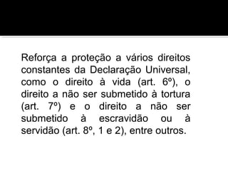Reforça a proteção a vários direitos
constantes da Declaração Universal,
como o direito à vida (art. 6º), o
direito a não ser submetido à tortura
(art. 7º) e o direito a não ser
submetido à escravidão ou à
servidão (art. 8º, 1 e 2), entre outros.

 