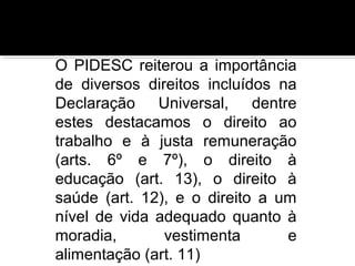 O PIDESC reiterou a importância
de diversos direitos incluídos na
Declaração Universal, dentre
estes destacamos o direito ao
trabalho e à justa remuneração
(arts. 6º e 7º), o direito à
educação (art. 13), o direito à
saúde (art. 12), e o direito a um
nível de vida adequado quanto à
moradia,
vestimenta
e
alimentação (art. 11)

 