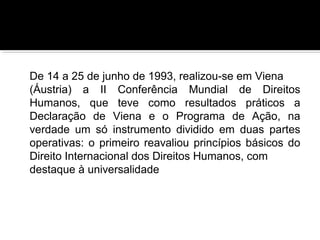 De 14 a 25 de junho de 1993, realizou-se em Viena
(Áustria) a II Conferência Mundial de Direitos
Humanos, que teve como resultados práticos a
Declaração de Viena e o Programa de Ação, na
verdade um só instrumento dividido em duas partes
operativas: o primeiro reavaliou princípios básicos do
Direito Internacional dos Direitos Humanos, com
destaque à universalidade

 