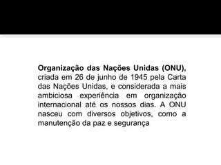 Organização das Nações Unidas (ONU),
criada em 26 de junho de 1945 pela Carta
das Nações Unidas, e considerada a mais
ambiciosa experiência em organização
internacional até os nossos dias. A ONU
nasceu com diversos objetivos, como a
manutenção da paz e segurança

 