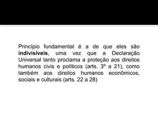 Princípio fundamental é a de que eles são
indivisíveis, uma vez que a Declaração
Universal tanto proclama a proteção aos direitos
humanos civis e políticos (arts. 3º a 21), como
também aos direitos humanos econômicos,
sociais e culturais (arts. 22 a 28)

 