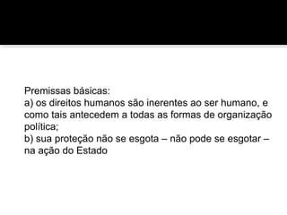 Premissas básicas:
a) os direitos humanos são inerentes ao ser humano, e
como tais antecedem a todas as formas de organização
política;
b) sua proteção não se esgota – não pode se esgotar –
na ação do Estado

 