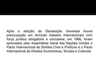 Após a adoção da Declaração Universal houve
preocupação em formular tratados internacionais com
força jurídica obrigatória e vinculante; em 1966, foram
aprovados pela Assembleia Geral das Nações Unidas o
Pacto Internacional de Direitos Civis e Políticos e o Pacto
Internacional de Direitos Econômicos, Sociais e Culturais

 