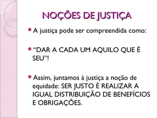 NOÇÕES DE JUSTIÇANOÇÕES DE JUSTIÇA
A justiça pode ser compreendida como:
“DAR A CADA UM AQUILO QUE É
SEU”!
Assim, juntamos à justiça a noção de
equidade: SER JUSTO É REALIZAR A
IGUAL DISTRIBUIÇÃO DE BENEFÍCIOS
E OBRIGAÇÕES.
 