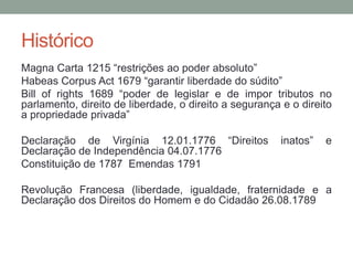 Histórico
Magna Carta 1215 “restrições ao poder absoluto”
Habeas Corpus Act 1679 “garantir liberdade do súdito”
Bill of rights 1689 “poder de legislar e de impor tributos no
parlamento, direito de liberdade, o direito a segurança e o direito
a propriedade privada”

Declaração de Virgínia 12.01.1776 “Direitos             inatos”   e
Declaração de Independência 04.07.1776
Constituição de 1787 Emendas 1791

Revolução Francesa (liberdade, igualdade, fraternidade e a
Declaração dos Direitos do Homem e do Cidadão 26.08.1789
 