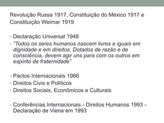 Revolução Russa 1917, Constituição do México 1917 e
Constituição Weimar 1919

• Declaração Universal 1948
• “Todos os seres humanos nascem livres e iguais em
 dignidade e em direitos. Dotados de razão e de
 consciência, devem agir uns para com os outros em
 espírito de fraternidade”

• Pactos Internacionais 1966
• Direitos Civis e Políticos
• Direitos Sociais, Econômicos e Culturais


• Conferências Internacionais - Direitos Humanos 1993 -
 Declaração de Viena em 1993
 