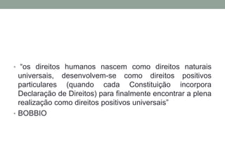 • “os direitos humanos nascem como direitos naturais
  universais, desenvolvem-se como direitos positivos
  particulares (quando cada Constituição incorpora
  Declaração de Direitos) para finalmente encontrar a plena
  realização como direitos positivos universais”
• BOBBIO
 