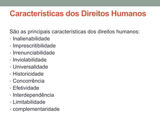 Características dos Direitos Humanos

São as principais características dos direitos humanos:
• Inalienabilidade
• Imprescritibilidade
• Irrenunciabilidade
• Inviolabilidade
• Universalidade
• Historicidade
• Concorrência
• Efetividade
• Interdependência
• Limitabilidade
• complementaridade
 