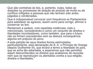 • Que são contrárias às leis, e, portanto, nulas, todas as

doações ou promessas de doação do produto de multa ou de
confisco infligidos a pessoas que não tenham sido antes
julgadas e condenadas.
• Que é indispensável convocar com frequência os Parlamentos
para satisfazer os agravos, assim como para corrigir, afirmar e
conservar as leis.
• Reclamam e pedem, com repetidas instâncias, todo o
mencionado, considerando-o como um conjunto de direitos e
liberdades incontestáveis, como também, que para o futuro
não se firmem precedentes nem se deduza consequência
alguma em prejuízo do povo.
• A esta petição de seus direitos fomos estimulados,
particularmente, pela declaração de S. A. o Príncipe de Orange
(depois Guilherme III), que levará a termo a liberdade do país,
que se acha tão adiantada, e esperamos que não permitirá
sejam desconhecidos os direitos que acabamos de recordar,
nem que se reproduzam os atentados contra a sua religião,
direitos e liberdades."

 