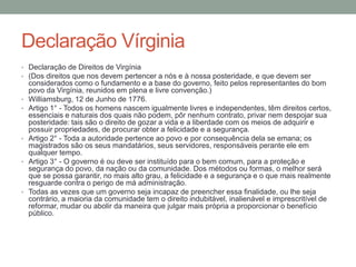 Declaração Vírginia
• Declaração de Direitos de Virgínia
• (Dos direitos que nos devem pertencer a nós e à nossa posteridade, e que devem ser

•
•

•

•

•

considerados como o fundamento e a base do governo, feito pelos representantes do bom
povo da Virgínia, reunidos em plena e livre convenção.)
Williamsburg, 12 de Junho de 1776.
Artigo 1° - Todos os homens nascem igualmente livres e independentes, têm direitos certos,
essenciais e naturais dos quais não podem, pôr nenhum contrato, privar nem despojar sua
posteridade: tais são o direito de gozar a vida e a liberdade com os meios de adquirir e
possuir propriedades, de procurar obter a felicidade e a segurança.
Artigo 2° - Toda a autoridade pertence ao povo e por consequência dela se emana; os
magistrados são os seus mandatários, seus servidores, responsáveis perante ele em
qualquer tempo.
Artigo 3° - O governo é ou deve ser instituído para o bem comum, para a proteção e
segurança do povo, da nação ou da comunidade. Dos métodos ou formas, o melhor será
que se possa garantir, no mais alto grau, a felicidade e a segurança e o que mais realmente
resguarde contra o perigo de má administração.
Todas as vezes que um governo seja incapaz de preencher essa finalidade, ou lhe seja
contrário, a maioria da comunidade tem o direito indubitável, inalienável e imprescritível de
reformar, mudar ou abolir da maneira que julgar mais própria a proporcionar o benefício
público.

 