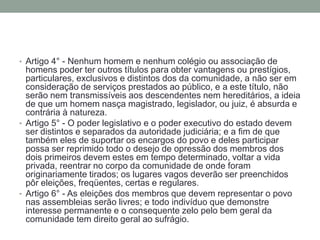• Artigo 4° - Nenhum homem e nenhum colégio ou associação de

homens poder ter outros títulos para obter vantagens ou prestígios,
particulares, exclusivos e distintos dos da comunidade, a não ser em
consideração de serviços prestados ao público, e a este título, não
serão nem transmissíveis aos descendentes nem hereditários, a ideia
de que um homem nasça magistrado, legislador, ou juiz, é absurda e
contrária à natureza.
• Artigo 5° - O poder legislativo e o poder executivo do estado devem
ser distintos e separados da autoridade judiciária; e a fim de que
também eles de suportar os encargos do povo e deles participar
possa ser reprimido todo o desejo de opressão dos membros dos
dois primeiros devem estes em tempo determinado, voltar a vida
privada, reentrar no corpo da comunidade de onde foram
originariamente tirados; os lugares vagos deverão ser preenchidos
pôr eleições, freqüentes, certas e regulares.
• Artigo 6° - As eleições dos membros que devem representar o povo
nas assembleias serão livres; e todo indivíduo que demonstre
interesse permanente e o consequente zelo pelo bem geral da
comunidade tem direito geral ao sufrágio.

 