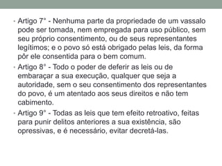 • Artigo 7° - Nenhuma parte da propriedade de um vassalo

pode ser tomada, nem empregada para uso público, sem
seu próprio consentimento, ou de seus representantes
legítimos; e o povo só está obrigado pelas leis, da forma
pôr ele consentida para o bem comum.
• Artigo 8° - Todo o poder de deferir as leis ou de
embaraçar a sua execução, qualquer que seja a
autoridade, sem o seu consentimento dos representantes
do povo, é um atentado aos seus direitos e não tem
cabimento.
• Artigo 9° - Todas as leis que tem efeito retroativo, feitas
para punir delitos anteriores a sua existência, são
opressivas, e é necessário, evitar decretá-las.

 
