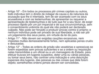 • Artigo 10° - Em todos os processos pôr crimes capitais ou outros,

todo indivíduo tem o direito de indagar da causa e da natureza da
acusação que lhe é intentada, tem de ser acareado com os seus
acusadores e com as testemunhas; de apresentar ou requerer a
apresentação de testemunhas e de tudo que for a seu favor, de exigir
processo rápido pôr um júri imparcial e de sua circunvizinhança, sem
o consentimento unânime do qual ele não poderá ser declarado
culpado. Não pode ser forçado a produzir provas contra si próprio; e
nenhum indivíduo pode ser privado de sua liberdade, a não ser pôr
um julgamento dos seus pares, em virtude da lei do país.
• Artigo 11° - Não devem ser exigidas cauções excessivas, nem
impostas multas demasiadamente fortes, nem aplicadas penas cruéis
e desusadas.
• Artigo 12° - Todas as ordens de prisão são vexatórias e opressivas se
forem expedidas sem provas suficientes e se a ordem ou requisição
nelas transmitidas a um oficial ou a um mensageiro do Estado, para
efetuar buscas em lugares suspeitos, deter uma ou várias pessoas,
ou tomar seus bens, não contiver uma indicação e uma descrição
especiais dos lugares, das pessoas ou das coisas que dela forem
objeto; semelhantes ordens jamais devem ser concedidas.

 
