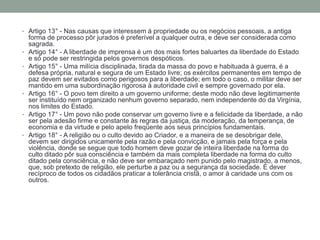 • Artigo 13° - Nas causas que interessem à propriedade ou os negócios pessoais, a antiga

•
•

•

•

•

forma de processo pôr jurados é preferível a qualquer outra, e deve ser considerada como
sagrada.
Artigo 14° - A liberdade de imprensa é um dos mais fortes baluartes da liberdade do Estado
e só pode ser restringida pelos governos despóticos.
Artigo 15° - Uma milícia disciplinada, tirada da massa do povo e habituada à guerra, é a
defesa própria, natural e segura de um Estado livre; os exércitos permanentes em tempo de
paz devem ser evitados como perigosos para a liberdade; em todo o caso, o militar deve ser
mantido em uma subordinação rigorosa à autoridade civil e sempre governado por ela.
Artigo 16° - O povo tem direito a um governo uniforme; deste modo não deve legitimamente
ser instituído nem organizado nenhum governo separado, nem independente do da Virgínia,
nos limites do Estado.
Artigo 17° - Um povo não pode conservar um governo livre e a felicidade da liberdade, a não
ser pela adesão firme e constante às regras da justiça, da moderação, da temperança, de
economia e da virtude e pelo apelo freqüente aos seus princípios fundamentais.
Artigo 18° - A religião ou o culto devido ao Criador, e a maneira de se desobrigar dele,
devem ser dirigidos unicamente pela razão e pela convicção, e jamais pela força e pela
violência, donde se segue que todo homem deve gozar de inteira liberdade na forma do
culto ditado pôr sua consciência e também da mais completa liberdade na forma do culto
ditado pela consciência, e não deve ser embaraçado nem punido pelo magistrado, a menos,
que, sob pretexto de religião, ele perturbe a paz ou a segurança da sociedade. É dever
recíproco de todos os cidadãos praticar a tolerância cristã, o amor à caridade uns com os
outros.

 