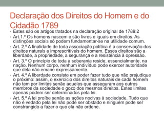 Declaração dos Direitos do Homem e do
Cidadão 1789
• Estes são os artigos tratados na declaração original de 1789:2
• Art.1.º Os homens nascem e são livres e iguais em direitos. As
•

•

•

•

distinções sociais só podem fundamentar-se na utilidade comum.
Art. 2.º A finalidade de toda associação política é a conservação dos
direitos naturais e imprescritíveis do homem. Esses direitos são a
liberdade, a propriedade, a segurança e a resistência à opressão.
Art. 3.º O princípio de toda a soberania reside, essencialmente, na
nação. Nenhum corpo, nenhum indivíduo pode exercer autoridade
que dela não emane expressamente.
Art. 4.º A liberdade consiste em poder fazer tudo que não prejudique
o próximo: assim, o exercício dos direitos naturais de cada homem
não tem por limites senão aqueles que asseguram aos outros
membros da sociedade o gozo dos mesmos direitos. Estes limites
apenas podem ser determinados pela lei.
Art. 5.º A lei proíbe senão as ações nocivas à sociedade. Tudo que
não é vedado pela lei não pode ser obstado e ninguém pode ser
constrangido a fazer o que ela não ordene.

 