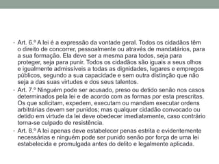 • Art. 6.º A lei é a expressão da vontade geral. Todos os cidadãos têm

o direito de concorrer, pessoalmente ou através de mandatários, para
a sua formação. Ela deve ser a mesma para todos, seja para
proteger, seja para punir. Todos os cidadãos são iguais a seus olhos
e igualmente admissíveis a todas as dignidades, lugares e empregos
públicos, segundo a sua capacidade e sem outra distinção que não
seja a das suas virtudes e dos seus talentos.
• Art. 7.º Ninguém pode ser acusado, preso ou detido senão nos casos
determinados pela lei e de acordo com as formas por esta prescritas.
Os que solicitam, expedem, executam ou mandam executar ordens
arbitrárias devem ser punidos; mas qualquer cidadão convocado ou
detido em virtude da lei deve obedecer imediatamente, caso contrário
torna-se culpado de resistência.
• Art. 8.º A lei apenas deve estabelecer penas estrita e evidentemente
necessárias e ninguém pode ser punido senão por força de uma lei
estabelecida e promulgada antes do delito e legalmente aplicada.

 