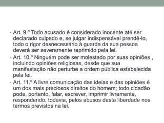 • Art. 9.º Todo acusado é considerado inocente até ser

declarado culpado e, se julgar indispensável prendê-lo,
todo o rigor desnecessário à guarda da sua pessoa
deverá ser severamente reprimido pela lei.
• Art. 10.º Ninguém pode ser molestado por suas opiniões ,
incluindo opiniões religiosas, desde que sua
manifestação não perturbe a ordem pública estabelecida
pela lei.
• Art. 11.º A livre comunicação das ideias e das opiniões é
um dos mais preciosos direitos do homem; todo cidadão
pode, portanto, falar, escrever, imprimir livremente,
respondendo, todavia, pelos abusos desta liberdade nos
termos previstos na lei.

 